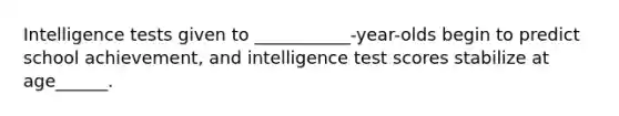 Intelligence tests given to ___________-year-olds begin to predict school achievement, and intelligence test scores stabilize at age______.