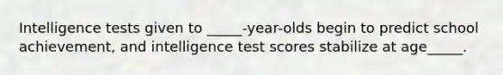 Intelligence tests given to _____-year-olds begin to predict school achievement, and intelligence test scores stabilize at age_____.