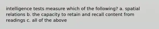 intelligence tests measure which of the following? a. spatial relations b. the capacity to retain and recall content from readings c. all of the above