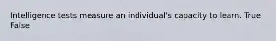 Intelligence tests measure an individual's capacity to learn. True False