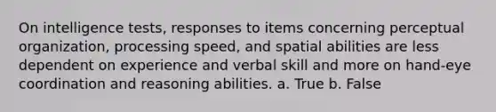 On intelligence tests, responses to items concerning perceptual organization, processing speed, and spatial abilities are less dependent on experience and verbal skill and more on hand-eye coordination and reasoning abilities. a. True b. False