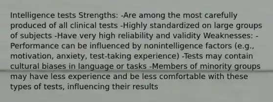 Intelligence tests Strengths: -Are among the most carefully produced of all clinical tests -Highly standardized on large groups of subjects -Have very high reliability and validity Weaknesses: -Performance can be influenced by nonintelligence factors (e.g., motivation, anxiety, test-taking experience) -Tests may contain cultural biases in language or tasks -Members of minority groups may have less experience and be less comfortable with these types of tests, influencing their results