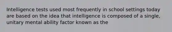 Intelligence tests used most frequently in school settings today are based on the idea that intelligence is composed of a single, unitary mental ability factor known as the