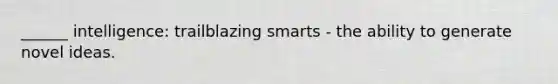 ______ intelligence: trailblazing smarts - the ability to generate novel ideas.