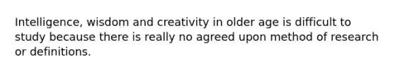 Intelligence, wisdom and creativity in older age is difficult to study because there is really no agreed upon method of research or definitions.