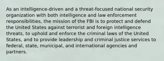 As an intelligence-driven and a threat-focused national security organization with both intelligence and law enforcement responsibilities, the mission of the FBI is to protect and defend the United States against terrorist and foreign intelligence threats, to uphold and enforce the criminal laws of the United States, and to provide leadership and criminal justice services to federal, state, municipal, and international agencies and partners.