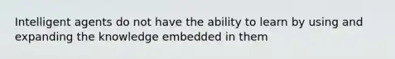 Intelligent agents do not have the ability to learn by using and expanding the knowledge embedded in them