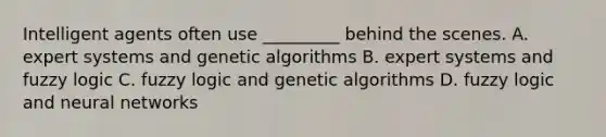 Intelligent agents often use _________ behind the scenes. A. expert systems and genetic algorithms B. expert systems and fuzzy logic C. fuzzy logic and genetic algorithms D. fuzzy logic and neural networks