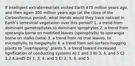 If intelligent extraterrestrials visited Earth 475 million years ago, and then again 300 million years ago (at the close of the Carboniferous period), what trends would they have noticed in Earthʹs terrestrial vegetation over this period? 1. a trend from dominant gametophytes to dominant sprophytes 2. a trend from sporangia borne on modified leaves (sporophylls) to sporangia borne on stalks (seta) 3. a trend from no true leaves, to microphylls, to megaphylls 4. a trend from soil-surface-hugging plants to ʺovertoppingʺ plants 5. a trend toward increased lignification of conducting systems A) 1 and 3 B) 3, 4, and 5 C) 1,2,4,and5 D) 1, 3, 4, and 5 E) 2, 3, 4, and 5