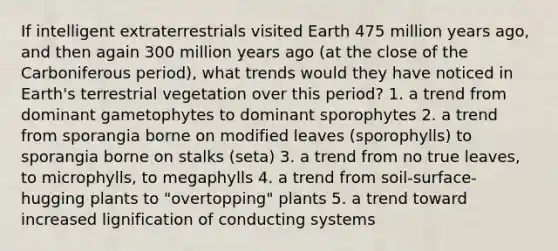 If intelligent extraterrestrials visited Earth 475 million years ago, and then again 300 million years ago (at the close of the Carboniferous period), what trends would they have noticed in Earth's terrestrial vegetation over this period? 1. a trend from dominant gametophytes to dominant sporophytes 2. a trend from sporangia borne on modified leaves (sporophylls) to sporangia borne on stalks (seta) 3. a trend from no true leaves, to microphylls, to megaphylls 4. a trend from soil-surface-hugging plants to "overtopping" plants 5. a trend toward increased lignification of conducting systems