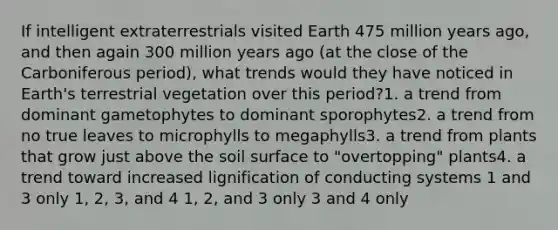 If intelligent extraterrestrials visited Earth 475 million years ago, and then again 300 million years ago (at the close of the Carboniferous period), what trends would they have noticed in Earth's terrestrial vegetation over this period?1. a trend from dominant gametophytes to dominant sporophytes2. a trend from no true leaves to microphylls to megaphylls3. a trend from plants that grow just above the soil surface to "overtopping" plants4. a trend toward increased lignification of conducting systems 1 and 3 only 1, 2, 3, and 4 1, 2, and 3 only 3 and 4 only