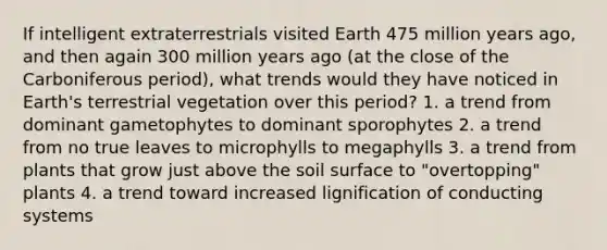 If intelligent extraterrestrials visited Earth 475 million years ago, and then again 300 million years ago (at the close of the Carboniferous period), what trends would they have noticed in Earth's terrestrial vegetation over this period? 1. a trend from dominant gametophytes to dominant sporophytes 2. a trend from no true leaves to microphylls to megaphylls 3. a trend from plants that grow just above the soil surface to "overtopping" plants 4. a trend toward increased lignification of conducting systems