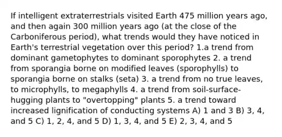 If intelligent extraterrestrials visited Earth 475 million years ago, and then again 300 million years ago (at the close of the Carboniferous period), what trends would they have noticed in Earth's terrestrial vegetation over this period? 1.a trend from dominant gametophytes to dominant sporophytes 2. a trend from sporangia borne on modified leaves (sporophylls) to sporangia borne on stalks (seta) 3. a trend from no true leaves, to microphylls, to megaphylls 4. a trend from soil-surface-hugging plants to "overtopping" plants 5. a trend toward increased lignification of conducting systems A) 1 and 3 B) 3, 4, and 5 C) 1, 2, 4, and 5 D) 1, 3, 4, and 5 E) 2, 3, 4, and 5