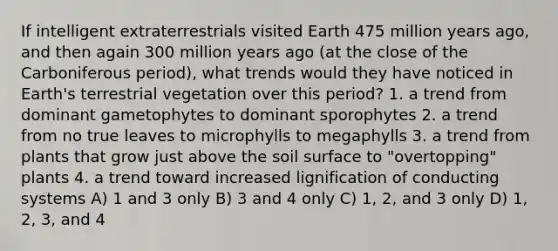 If intelligent extraterrestrials visited Earth 475 million years ago, and then again 300 million years ago (at the close of the Carboniferous period), what trends would they have noticed in Earth's terrestrial vegetation over this period? 1. a trend from dominant gametophytes to dominant sporophytes 2. a trend from no true leaves to microphylls to megaphylls 3. a trend from plants that grow just above the soil surface to "overtopping" plants 4. a trend toward increased lignification of conducting systems A) 1 and 3 only B) 3 and 4 only C) 1, 2, and 3 only D) 1, 2, 3, and 4