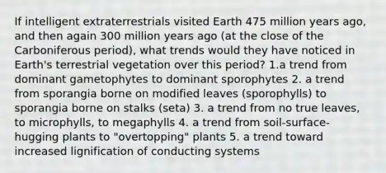 If intelligent extraterrestrials visited Earth 475 million years ago, and then again 300 million years ago (at the close of the Carboniferous period), what trends would they have noticed in Earth's terrestrial vegetation over this period? 1.a trend from dominant gametophytes to dominant sporophytes 2. a trend from sporangia borne on modified leaves (sporophylls) to sporangia borne on stalks (seta) 3. a trend from no true leaves, to microphylls, to megaphylls 4. a trend from soil-surface-hugging plants to "overtopping" plants 5. a trend toward increased lignification of conducting systems