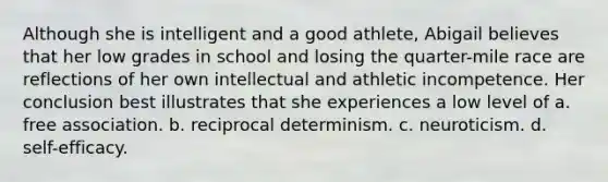 Although she is intelligent and a good athlete, Abigail believes that her low grades in school and losing the quarter-mile race are reflections of her own intellectual and athletic incompetence. Her conclusion best illustrates that she experiences a low level of a. free association. b. reciprocal determinism. c. neuroticism. d. self-efficacy.