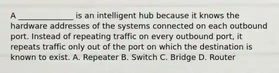 A ______________ is an intelligent hub because it knows the hardware addresses of the systems connected on each outbound port. Instead of repeating traffic on every outbound port, it repeats traffic only out of the port on which the destination is known to exist. A. Repeater B. Switch C. Bridge D. Router