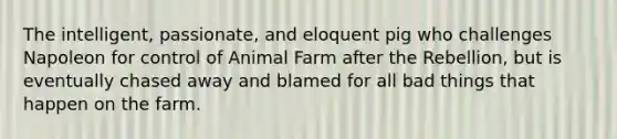 The intelligent, passionate, and eloquent pig who challenges Napoleon for control of Animal Farm after the Rebellion, but is eventually chased away and blamed for all bad things that happen on the farm.