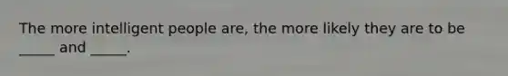 The more intelligent people are, the more likely they are to be _____ and _____.