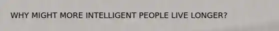 WHY MIGHT MORE INTELLIGENT PEOPLE LIVE LONGER?