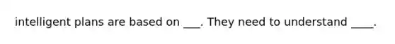 intelligent plans are based on ___. They need to understand ____.