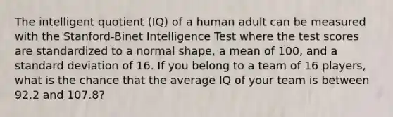 The intelligent quotient (IQ) of a human adult can be measured with the Stanford-Binet Intelligence Test where the test scores are standardized to a normal shape, a mean of 100, and a standard deviation of 16. If you belong to a team of 16 players, what is the chance that the average IQ of your team is between 92.2 and 107.8?