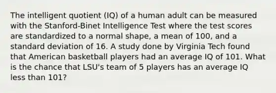 The intelligent quotient (IQ) of a human adult can be measured with the Stanford-Binet Intelligence Test where the test scores are standardized to a normal shape, a mean of 100, and a standard deviation of 16. A study done by Virginia Tech found that American basketball players had an average IQ of 101. What is the chance that LSU's team of 5 players has an average IQ less than 101?