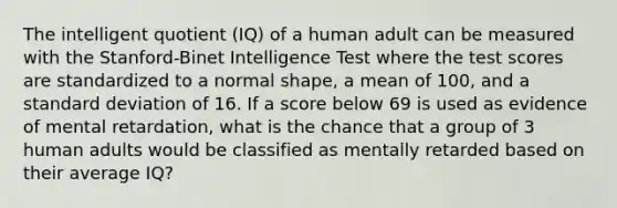 The intelligent quotient (IQ) of a human adult can be measured with the Stanford-Binet Intelligence Test where the test scores are standardized to a normal shape, a mean of 100, and a standard deviation of 16. If a score below 69 is used as evidence of mental retardation, what is the chance that a group of 3 human adults would be classified as mentally retarded based on their average IQ?