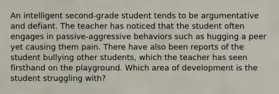 An intelligent second-grade student tends to be argumentative and defiant. The teacher has noticed that the student often engages in passive-aggressive behaviors such as hugging a peer yet causing them pain. There have also been reports of the student bullying other students, which the teacher has seen firsthand on the playground. Which area of development is the student struggling with?