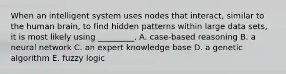 When an intelligent system uses nodes that​ interact, similar to the human​ brain, to find hidden patterns within large data​ sets, it is most likely using​ _________. A. case-based reasoning B. a neural network C. an expert knowledge base D. a genetic algorithm E. fuzzy logic