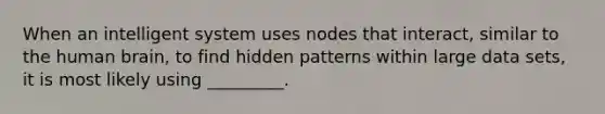 When an intelligent system uses nodes that​ interact, similar to the human​ brain, to find hidden patterns within large data​ sets, it is most likely using​ _________.