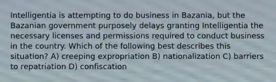 Intelligentia is attempting to do business in Bazania, but the Bazanian government purposely delays granting Intelligentia the necessary licenses and permissions required to conduct business in the country. Which of the following best describes this situation? A) creeping expropriation B) nationalization C) barriers to repatriation D) confiscation