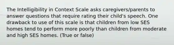 The Intelligibility in Context Scale asks caregivers/parents to answer questions that require rating their child's speech. One drawback to use of this scale is that children from low SES homes tend to perform more poorly than children from moderate and high SES homes. (True or false)