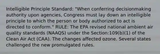 Intelligible Principle Standard: "When conferring decisionmaking authority upon agencies, Congress must lay down an intelligible principle to which the person or body authorized to act is directed to conform." RULE: The EPA revised national ambient air quality standards (NAAQS) under the Section:109(b)(1) of the Clean Air Act (CAA). The changes affected ozone. Several states challenged the new promulgated rules.