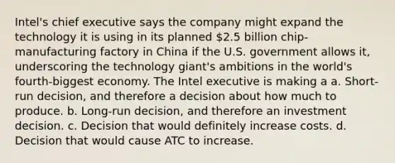 Intel's chief executive says the company might expand the technology it is using in its planned 2.5 billion chip-manufacturing factory in China if the U.S. government allows it, underscoring the technology giant's ambitions in the world's fourth-biggest economy. The Intel executive is making a a. Short-run decision, and therefore a decision about how much to produce. b. Long-run decision, and therefore an investment decision. c. Decision that would definitely increase costs. d. Decision that would cause ATC to increase.