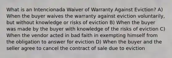 What is an Intencionada Waiver of Warranty Against Eviction? A) When the buyer waives the warranty against eviction voluntarily, but without knowledge or risks of eviction B) When the buyer was made by the buyer with knowledge of the risks of eviction C) When the vendor acted in bad faith in exempting himself from the obligation to answer for eviction D) When the buyer and the seller agree to cancel the contract of sale due to eviction