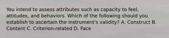 You intend to assess attributes such as capacity to feel, attitudes, and behaviors. Which of the following should you establish to ascertain the instrument's validity? A. Construct B. Content C. Criterion-related D. Face