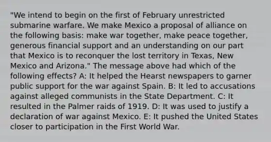 "We intend to begin on the first of February unrestricted submarine warfare. We make Mexico a proposal of alliance on the following basis: make war together, make peace together, generous financial support and an understanding on our part that Mexico is to reconquer the lost territory in Texas, New Mexico and Arizona." The message above had which of the following effects? A: It helped the Hearst newspapers to garner public support for the war against Spain. B: It led to accusations against alleged communists in the State Department. C: It resulted in the Palmer raids of 1919. D: It was used to justify a declaration of war against Mexico. E: It pushed the United States closer to participation in the First World War.