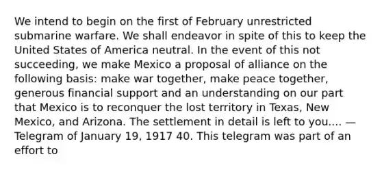 We intend to begin on the first of February unrestricted submarine warfare. We shall endeavor in spite of this to keep the United States of America neutral. In the event of this not succeeding, we make Mexico a proposal of alliance on the following basis: make war together, make peace together, generous financial support and an understanding on our part that Mexico is to reconquer the lost territory in Texas, New Mexico, and Arizona. The settlement in detail is left to you.... — Telegram of January 19, 1917 40. This telegram was part of an effort to