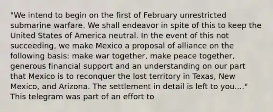 "We intend to begin on the first of February unrestricted submarine warfare. We shall endeavor in spite of this to keep the United States of America neutral. In the event of this not succeeding, we make Mexico a proposal of alliance on the following basis: make war together, make peace together, generous financial support and an understanding on our part that Mexico is to reconquer the lost territory in Texas, New Mexico, and Arizona. The settlement in detail is left to you...." This telegram was part of an effort to