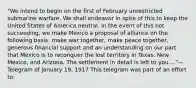 "We intend to begin on the first of February unrestricted submarine warfare. We shall endeavor in spite of this to keep the United States of America neutral. In the event of this not succeeding, we make Mexico a proposal of alliance on the following basis: make war together, make peace together, generous financial support and an understanding on our part that Mexico is to reconquer the lost territory in Texas, New Mexico, and Arizona. The settlement in detail is left to you...."— Telegram of January 19, 1917 This telegram was part of an effort to: