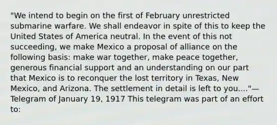 "We intend to begin on the first of February unrestricted submarine warfare. We shall endeavor in spite of this to keep the United States of America neutral. In the event of this not succeeding, we make Mexico a proposal of alliance on the following basis: make war together, make peace together, generous financial support and an understanding on our part that Mexico is to reconquer the lost territory in Texas, New Mexico, and Arizona. The settlement in detail is left to you...."— Telegram of January 19, 1917 This telegram was part of an effort to: