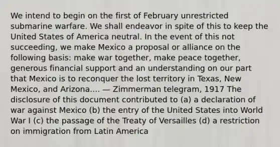 We intend to begin on the first of February unrestricted submarine warfare. We shall endeavor in spite of this to keep the United States of America neutral. In the event of this not succeeding, we make Mexico a proposal or alliance on the following basis: make war together, make peace together, generous financial support and an understanding on our part that Mexico is to reconquer the lost territory in Texas, New Mexico, and Arizona.... — Zimmerman telegram, 1917 The disclosure of this document contributed to (a) a declaration of war against Mexico (b) the entry of the United States into World War I (c) the passage of the Treaty of Versailles (d) a restriction on immigration from Latin America