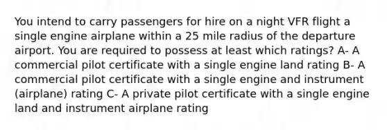 You intend to carry passengers for hire on a night VFR flight a single engine airplane within a 25 mile radius of the departure airport. You are required to possess at least which ratings? A- A commercial pilot certificate with a single engine land rating B- A commercial pilot certificate with a single engine and instrument (airplane) rating C- A private pilot certificate with a single engine land and instrument airplane rating