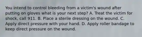 You intend to control bleeding from a victim's wound after putting on gloves what is your next step? A. Treat the victim for shock, call 911. B. Place a sterile dressing on the wound. C. Apply direct pressure with your hand. D. Apply roller bandage to keep direct pressure on the wound.