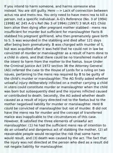 If you intend to harm someone, and harms someone else instead. You are still guilty. Here —> Lack of connection between actus rea and mens rea. You only need to have mens rea to kill a person, not a specific individual. A-G's Reference (No. 3 of 1994) [1998] AC 245 A-G's Ref (No 3 of 1994) [1997] 3 WLR 421 Child born alive then dying after pregnant mother stabbed - mens rea insufficient for murder but sufficient for manslaughter Facts B stabbed his pregnant girlfriend, who then prematurely gave birth to S. S was wounded in the stabbing and died after 121 days after being born prematurely. B was charged with murder of S, but was acquitted after it was held that he could not in law be convicted of murder or manslaughter as a result of harm done to a child in utero, and that there could be no transferred malice of the intent to harm from the mother to the foetus. Issue Under the Criminal Justice Act 1972 section 36 the Attorney General (AG) referred the case to the House of Lords for a ruling on two issues, pertaining to the mens rea required by B to be guilty of the child's murder or manslaughter. The AG firstly asked whether unlawful injury deliberately inflicted on a mother carrying a child in utero could constitute murder or manslaughter when the child was born but subsequently died and the injuries inflicted caused or contributed to death. Secondly, the AG asked whether death caused as a result of injury directed not to the foetus but to the mother negatived liability for murder or manslaughter. Held B could be convicted of manslaughter but not of murder. B did not have the mens rea for murder and the concept of transferred malice was inapplicable to the circumstances of this case. However, B satisfied the three elements of unlawful act manslaughter: (1) he had the sufficient mens rea of intention to do an unlawful and dangerous act of stabbing the mother, (2) all reasonable people would recognise the risk that some harm would result, and (3) death was caused by the act. The fact that the injury was not directed at the person who died as a result did not negate liability for manslaughter.