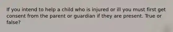 If you intend to help a child who is injured or ill you must first get consent from the parent or guardian if they are present. True or false?