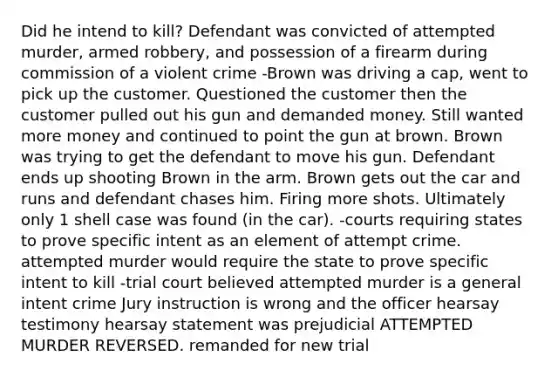 Did he intend to kill? Defendant was convicted of attempted murder, armed robbery, and possession of a firearm during commission of a violent crime -Brown was driving a cap, went to pick up the customer. Questioned the customer then the customer pulled out his gun and demanded money. Still wanted more money and continued to point the gun at brown. Brown was trying to get the defendant to move his gun. Defendant ends up shooting Brown in the arm. Brown gets out the car and runs and defendant chases him. Firing more shots. Ultimately only 1 shell case was found (in the car). -courts requiring states to prove specific intent as an element of attempt crime. attempted murder would require the state to prove specific intent to kill -trial court believed attempted murder is a general intent crime Jury instruction is wrong and the officer hearsay testimony hearsay statement was prejudicial ATTEMPTED MURDER REVERSED. remanded for new trial