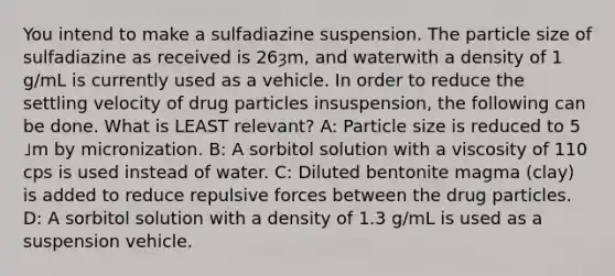 You intend to make a sulfadiazine suspension. The particle size of sulfadiazine as received is 26ȝm, and waterwith a density of 1 g/mL is currently used as a vehicle. In order to reduce the settling velocity of drug particles insuspension, the following can be done. What is LEAST relevant? A: Particle size is reduced to 5 ˩m by micronization. B: A sorbitol solution with a viscosity of 110 cps is used instead of water. C: Diluted bentonite magma (clay) is added to reduce repulsive forces between the drug particles. D: A sorbitol solution with a density of 1.3 g/mL is used as a suspension vehicle.