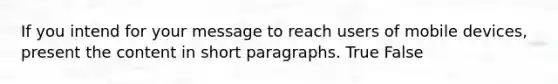 If you intend for your message to reach users of mobile devices, present the content in short paragraphs. True False